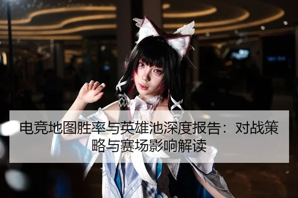 电竞地图胜率与英雄池深度报告：对战策略与赛场影响解读
